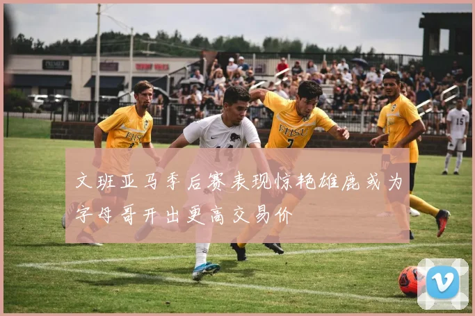 文班亚马季后赛表现惊艳雄鹿或为字母哥开出更高交易价