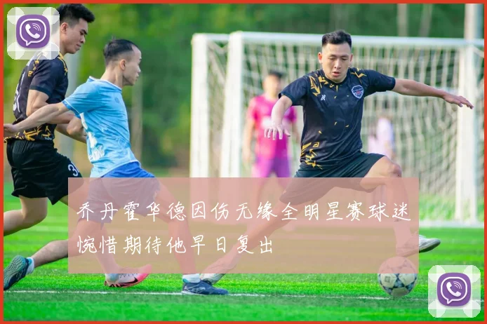 乔丹霍华德因伤无缘全明星赛球迷惋惜期待他早日复出