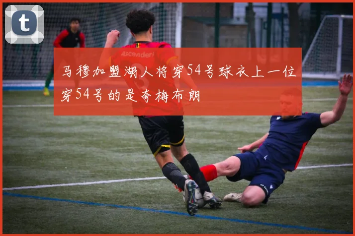 马穆加盟湖人将穿54号球衣上一位穿54号的是夸梅布朗