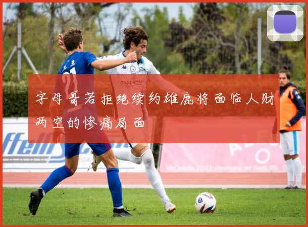 字母哥若拒绝续约雄鹿将面临人财两空的惨痛局面
