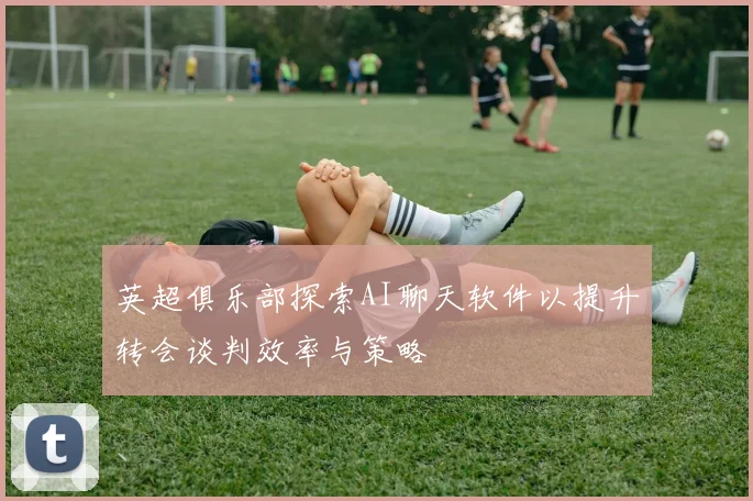 英超俱乐部探索AI聊天软件以提升转会谈判效率与策略