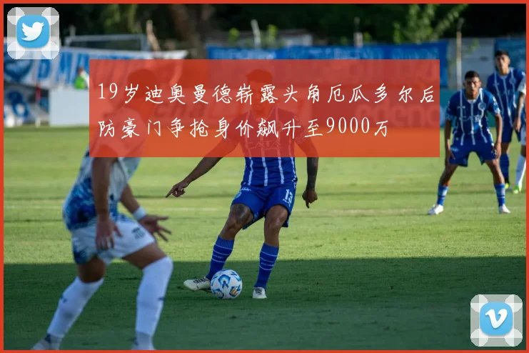 19岁迪奥曼德崭露头角厄瓜多尔后防豪门争抢身价飙升至9000万