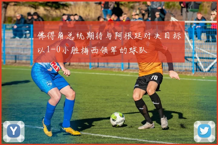 佛得角总统期待与阿根廷对决目标以1-0小胜梅西领军的球队