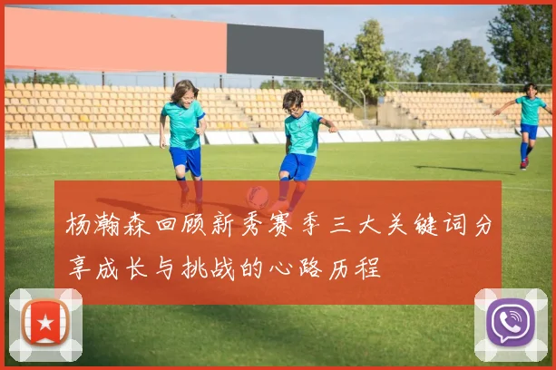杨瀚森回顾新秀赛季三大关键词分享成长与挑战的心路历程