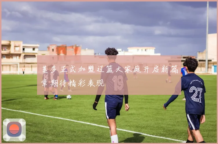 基多正式加盟辽篮大家庭开启新篇章期待精彩表现