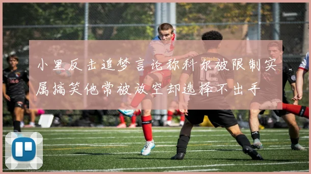 小里反击追梦言论称科尔被限制实属搞笑他常被放空却选择不出手