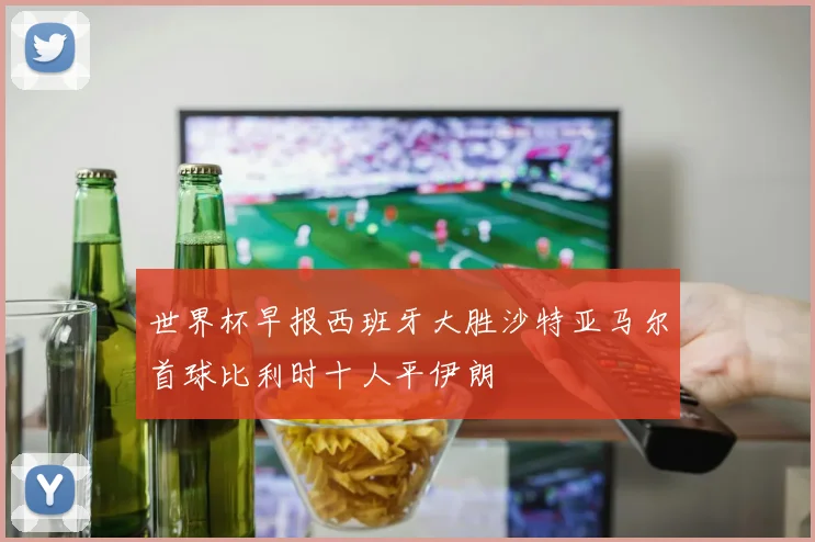 世界杯早报西班牙大胜沙特亚马尔首球比利时十人平伊朗