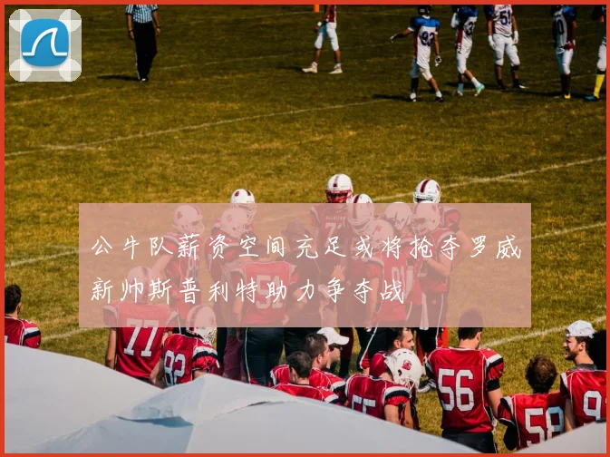 公牛队薪资空间充足或将抢夺罗威新帅斯普利特助力争夺战