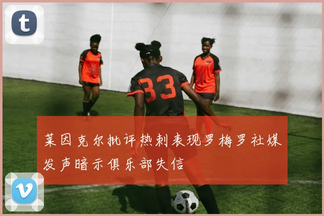 莱因克尔批评热刺表现罗梅罗社媒发声暗示俱乐部失信