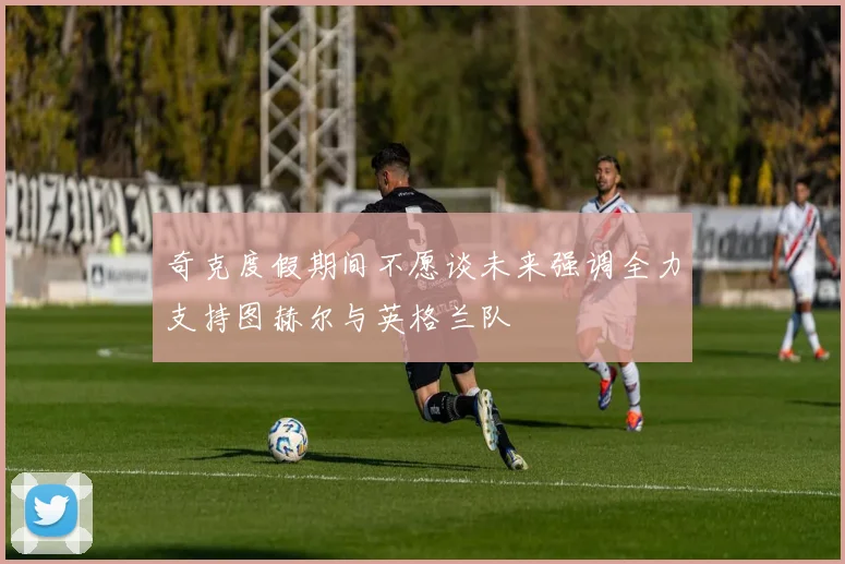 奇克度假期间不愿谈未来强调全力支持图赫尔与英格兰队