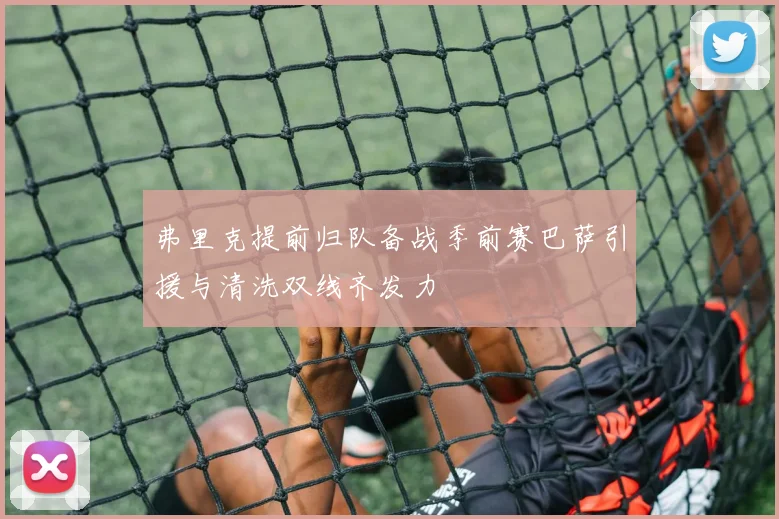 弗里克提前归队备战季前赛巴萨引援与清洗双线齐发力