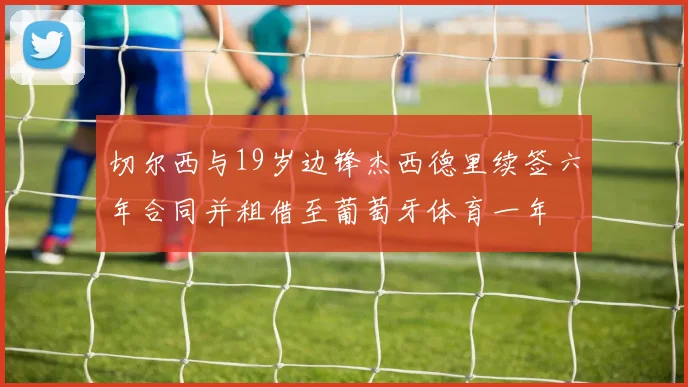 切尔西与19岁边锋杰西德里续签六年合同并租借至葡萄牙体育一年