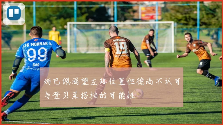 姆巴佩渴望左路位置但德尚不认可与登贝莱搭档的可能性