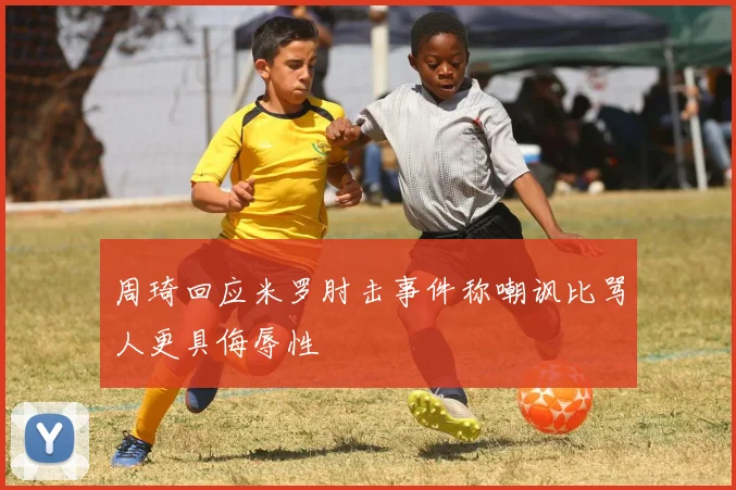 周琦回应米罗肘击事件称嘲讽比骂人更具侮辱性
