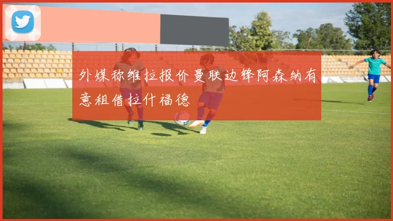外媒称维拉报价曼联边锋阿森纳有意租借拉什福德