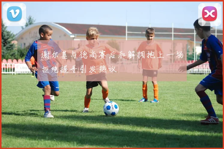 谢尔基与德尚赛后和解拥抱上一场拒绝握手引发热议