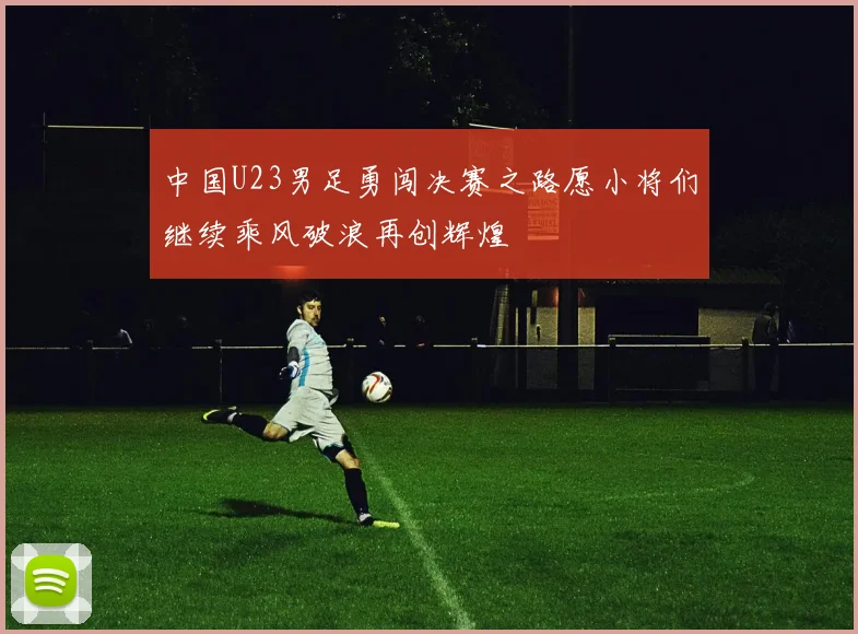 中国U23男足勇闯决赛之路愿小将们继续乘风破浪再创辉煌