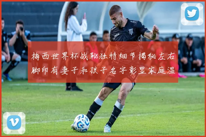 梅西世界杯战靴独特细节揭秘左右脚印有妻子和孩子名字彰显家庭温暖