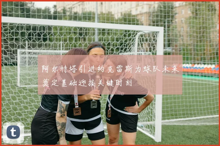 阿尔特塔引进约克雷斯为球队未来奠定基础迎接关键时刻