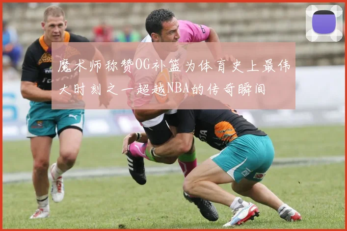 魔术师称赞OG补篮为体育史上最伟大时刻之一超越NBA的传奇瞬间