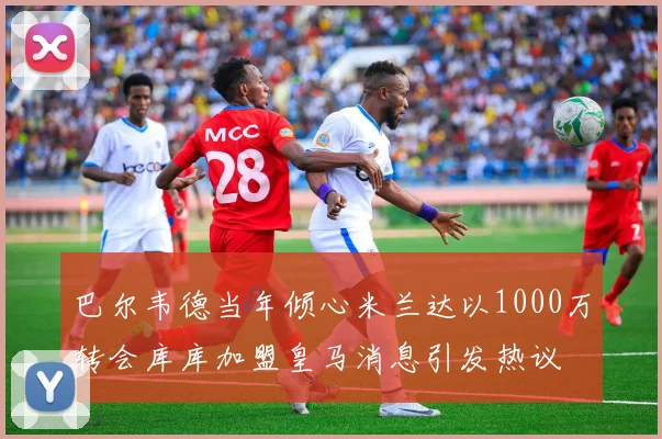 巴尔韦德当年倾心米兰达以1000万转会库库加盟皇马消息引发热议