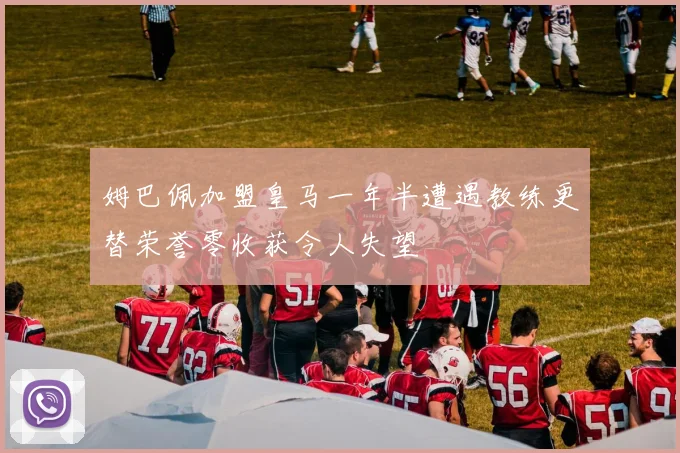姆巴佩加盟皇马一年半遭遇教练更替荣誉零收获令人失望