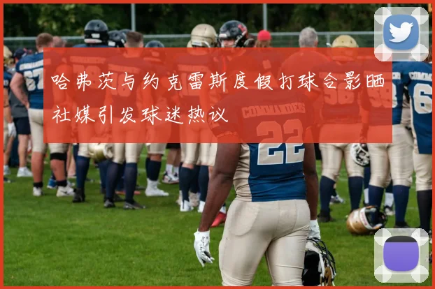 哈弗茨与约克雷斯度假打球合影晒社媒引发球迷热议