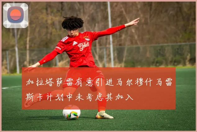 加拉塔萨雷有意引进马尔穆什马雷斯卡计划中未考虑其加入