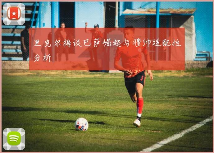 里克尔梅谈巴萨崛起与穆帅适配性分析