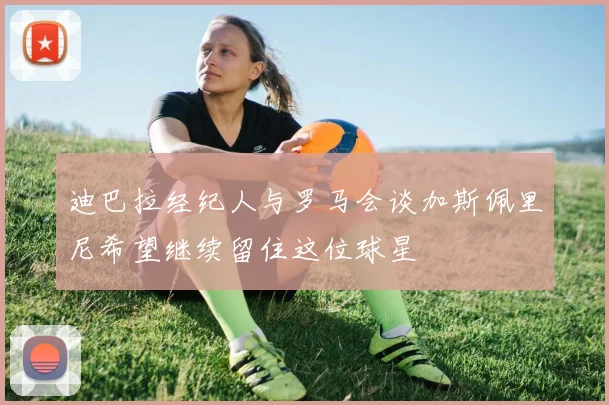 迪巴拉经纪人与罗马会谈加斯佩里尼希望继续留住这位球星