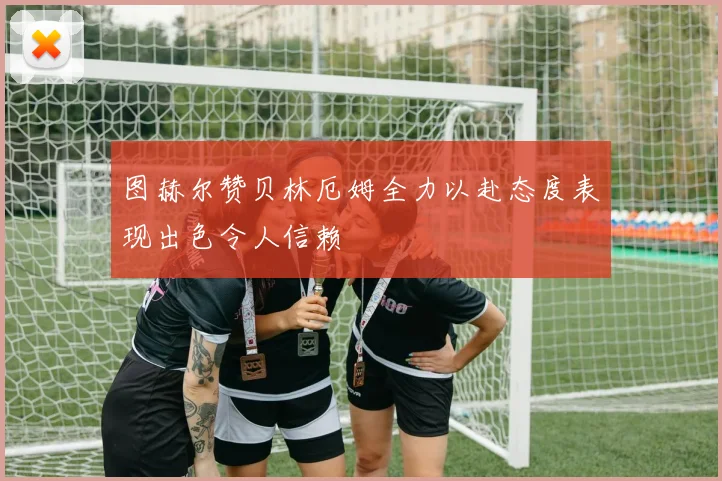 图赫尔赞贝林厄姆全力以赴态度表现出色令人信赖